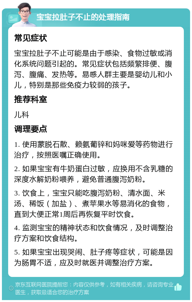 宝宝拉肚子不止的处理指南 常见症状 宝宝拉肚子不止可能是由于感染、食物过敏或消化系统问题引起的。常见症状包括频繁排便、腹泻、腹痛、发热等。易感人群主要是婴幼儿和小儿，特别是那些免疫力较弱的孩子。 推荐科室 儿科 调理要点 1. 使用蒙脱石散、赖氨葡锌和妈咪爱等药物进行治疗，按照医嘱正确使用。 2. 如果宝宝有牛奶蛋白过敏，应换用不含乳糖的深度水解奶粉喂养，避免普通腹泻奶粉。 3. 饮食上，宝宝只能吃腹泻奶粉、清水面、米汤、稀饭（加盐）、煮苹果水等易消化的食物，直到大便正常1周后再恢复平时饮食。 4. 监测宝宝的精神状态和饮食情况，及时调整治疗方案和饮食结构。 5. 如果宝宝出现哭闹、肚子疼等症状，可能是因为肠胃不适，应及时就医并调整治疗方案。