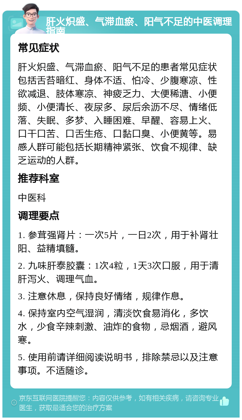 肝火炽盛、气滞血瘀、阳气不足的中医调理指南 常见症状 肝火炽盛、气滞血瘀、阳气不足的患者常见症状包括舌苔暗红、身体不适、怕冷、少腹寒凉、性欲减退、肢体寒凉、神疲乏力、大便稀溏、小便频、小便清长、夜尿多、尿后余沥不尽、情绪低落、失眠、多梦、入睡困难、早醒、容易上火、口干口苦、口舌生疮、口黏口臭、小便黄等。易感人群可能包括长期精神紧张、饮食不规律、缺乏运动的人群。 推荐科室 中医科 调理要点 1. 参茸强肾片：一次5片，一日2次，用于补肾壮阳、益精填髓。 2. 九味肝泰胶囊：1次4粒，1天3次口服，用于清肝泻火、调理气血。 3. 注意休息，保持良好情绪，规律作息。 4. 保持室内空气湿润，清淡饮食易消化，多饮水，少食辛辣刺激、油炸的食物，忌烟酒，避风寒。 5. 使用前请详细阅读说明书，排除禁忌以及注意事项。不适随诊。