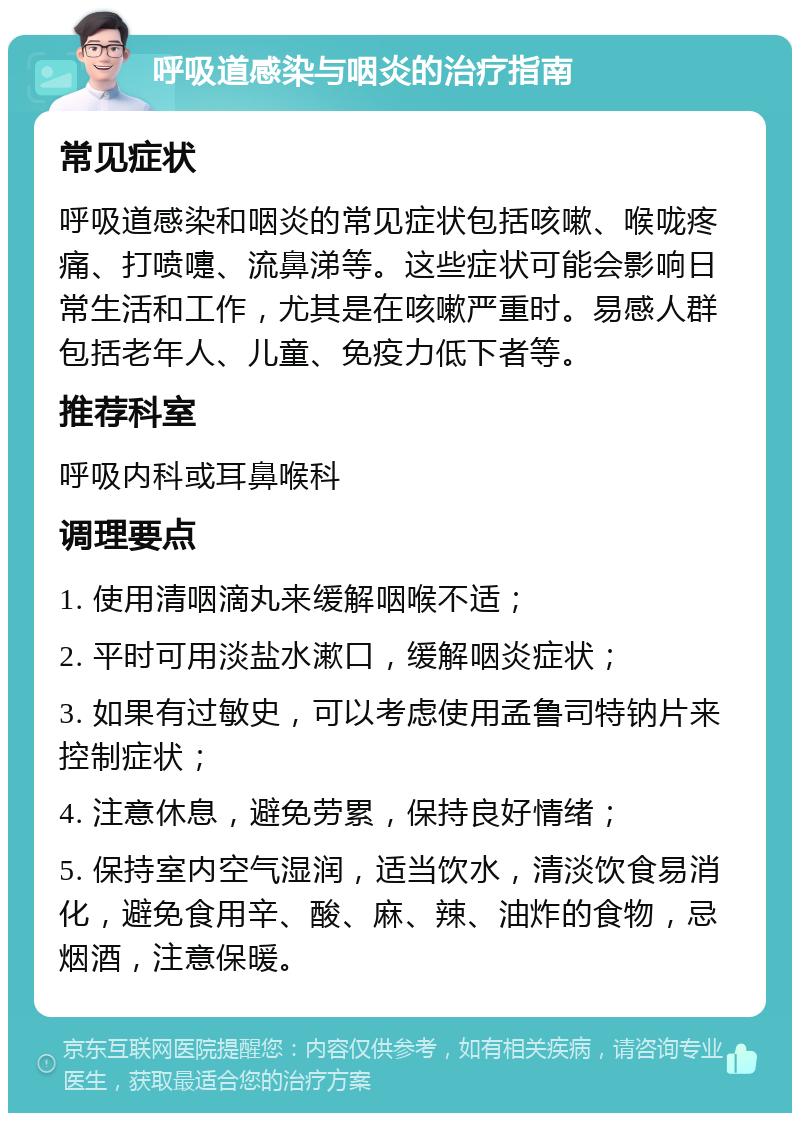 呼吸道感染与咽炎的治疗指南 常见症状 呼吸道感染和咽炎的常见症状包括咳嗽、喉咙疼痛、打喷嚏、流鼻涕等。这些症状可能会影响日常生活和工作，尤其是在咳嗽严重时。易感人群包括老年人、儿童、免疫力低下者等。 推荐科室 呼吸内科或耳鼻喉科 调理要点 1. 使用清咽滴丸来缓解咽喉不适； 2. 平时可用淡盐水漱口，缓解咽炎症状； 3. 如果有过敏史，可以考虑使用孟鲁司特钠片来控制症状； 4. 注意休息，避免劳累，保持良好情绪； 5. 保持室内空气湿润，适当饮水，清淡饮食易消化，避免食用辛、酸、麻、辣、油炸的食物，忌烟酒，注意保暖。