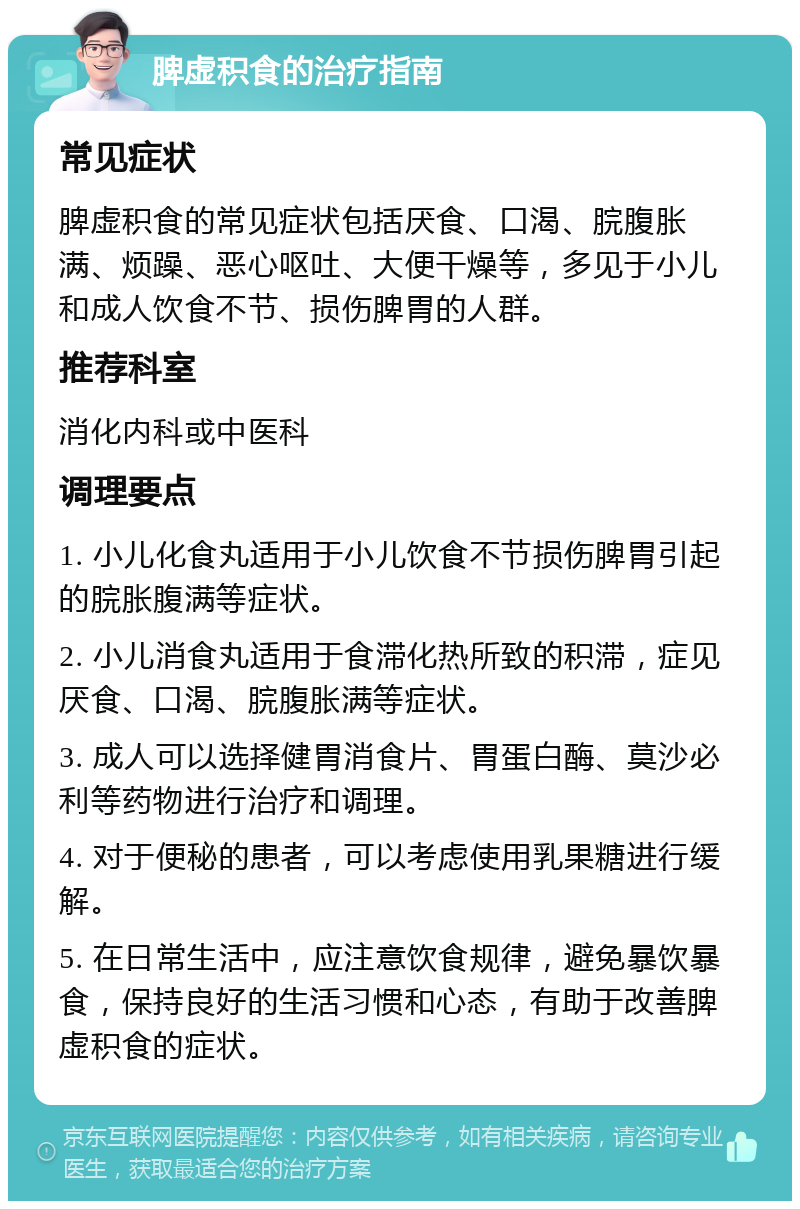 脾虚积食的治疗指南 常见症状 脾虚积食的常见症状包括厌食、口渴、脘腹胀满、烦躁、恶心呕吐、大便干燥等，多见于小儿和成人饮食不节、损伤脾胃的人群。 推荐科室 消化内科或中医科 调理要点 1. 小儿化食丸适用于小儿饮食不节损伤脾胃引起的脘胀腹满等症状。 2. 小儿消食丸适用于食滞化热所致的积滞，症见厌食、口渴、脘腹胀满等症状。 3. 成人可以选择健胃消食片、胃蛋白酶、莫沙必利等药物进行治疗和调理。 4. 对于便秘的患者，可以考虑使用乳果糖进行缓解。 5. 在日常生活中，应注意饮食规律，避免暴饮暴食，保持良好的生活习惯和心态，有助于改善脾虚积食的症状。