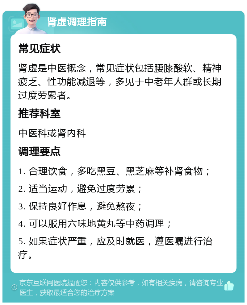 肾虚调理指南 常见症状 肾虚是中医概念，常见症状包括腰膝酸软、精神疲乏、性功能减退等，多见于中老年人群或长期过度劳累者。 推荐科室 中医科或肾内科 调理要点 1. 合理饮食，多吃黑豆、黑芝麻等补肾食物； 2. 适当运动，避免过度劳累； 3. 保持良好作息，避免熬夜； 4. 可以服用六味地黄丸等中药调理； 5. 如果症状严重，应及时就医，遵医嘱进行治疗。