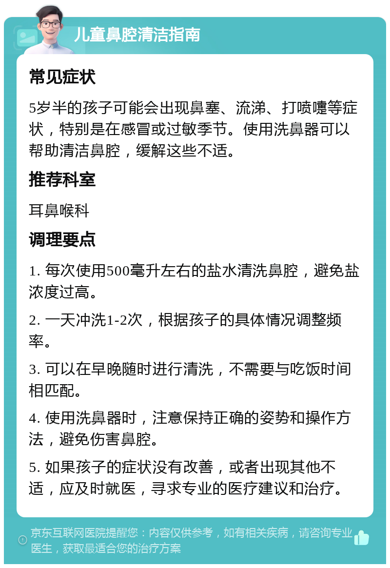 儿童鼻腔清洁指南 常见症状 5岁半的孩子可能会出现鼻塞、流涕、打喷嚏等症状，特别是在感冒或过敏季节。使用洗鼻器可以帮助清洁鼻腔，缓解这些不适。 推荐科室 耳鼻喉科 调理要点 1. 每次使用500毫升左右的盐水清洗鼻腔，避免盐浓度过高。 2. 一天冲洗1-2次，根据孩子的具体情况调整频率。 3. 可以在早晚随时进行清洗，不需要与吃饭时间相匹配。 4. 使用洗鼻器时，注意保持正确的姿势和操作方法，避免伤害鼻腔。 5. 如果孩子的症状没有改善，或者出现其他不适，应及时就医，寻求专业的医疗建议和治疗。