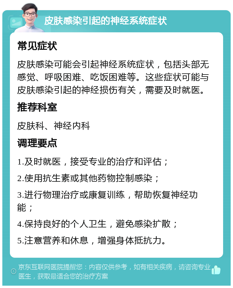 皮肤感染引起的神经系统症状 常见症状 皮肤感染可能会引起神经系统症状，包括头部无感觉、呼吸困难、吃饭困难等。这些症状可能与皮肤感染引起的神经损伤有关，需要及时就医。 推荐科室 皮肤科、神经内科 调理要点 1.及时就医，接受专业的治疗和评估； 2.使用抗生素或其他药物控制感染； 3.进行物理治疗或康复训练，帮助恢复神经功能； 4.保持良好的个人卫生，避免感染扩散； 5.注意营养和休息，增强身体抵抗力。