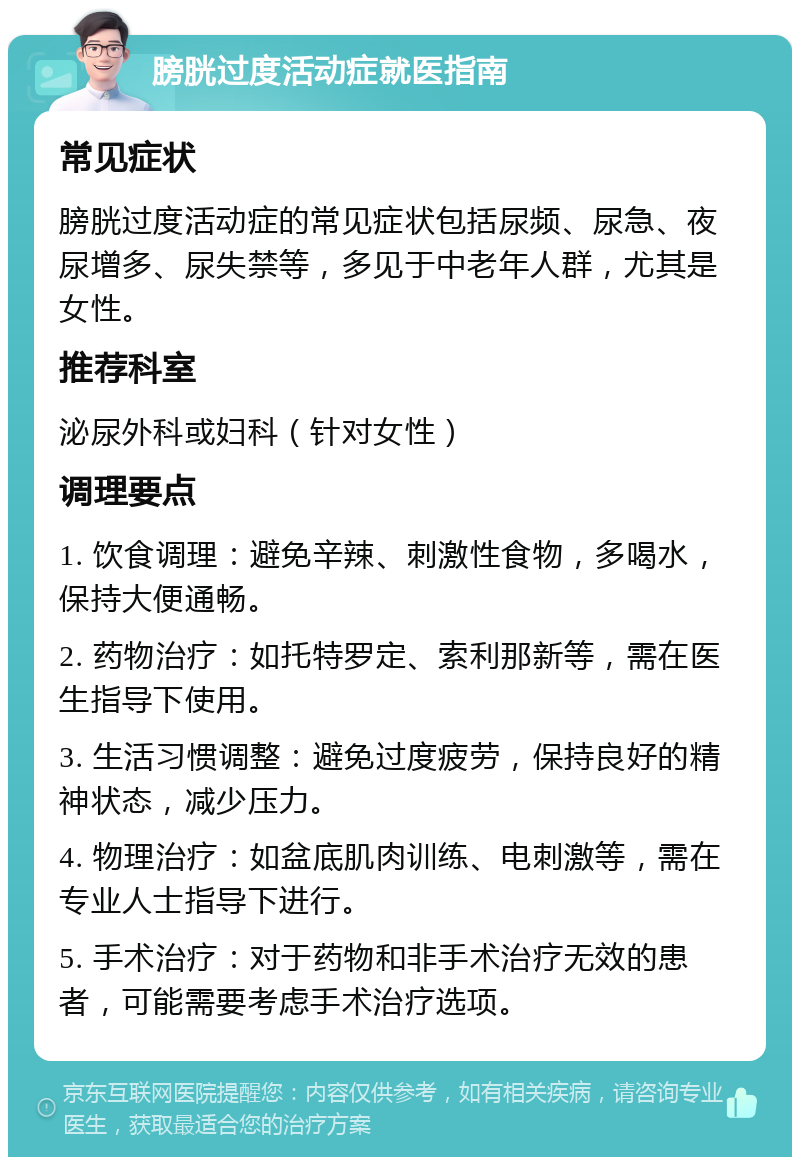 膀胱过度活动症就医指南 常见症状 膀胱过度活动症的常见症状包括尿频、尿急、夜尿增多、尿失禁等，多见于中老年人群，尤其是女性。 推荐科室 泌尿外科或妇科（针对女性） 调理要点 1. 饮食调理：避免辛辣、刺激性食物，多喝水，保持大便通畅。 2. 药物治疗：如托特罗定、索利那新等，需在医生指导下使用。 3. 生活习惯调整：避免过度疲劳，保持良好的精神状态，减少压力。 4. 物理治疗：如盆底肌肉训练、电刺激等，需在专业人士指导下进行。 5. 手术治疗：对于药物和非手术治疗无效的患者，可能需要考虑手术治疗选项。