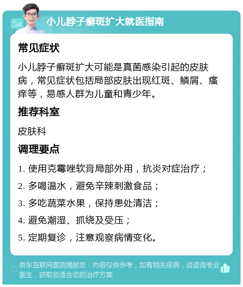 小儿脖子癣斑扩大就医指南 常见症状 小儿脖子癣斑扩大可能是真菌感染引起的皮肤病，常见症状包括局部皮肤出现红斑、鳞屑、瘙痒等，易感人群为儿童和青少年。 推荐科室 皮肤科 调理要点 1. 使用克霉唑软膏局部外用，抗炎对症治疗； 2. 多喝温水，避免辛辣刺激食品； 3. 多吃蔬菜水果，保持患处清洁； 4. 避免潮湿、抓绕及受压； 5. 定期复诊，注意观察病情变化。