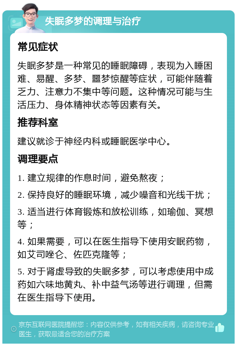 失眠多梦的调理与治疗 常见症状 失眠多梦是一种常见的睡眠障碍，表现为入睡困难、易醒、多梦、噩梦惊醒等症状，可能伴随着乏力、注意力不集中等问题。这种情况可能与生活压力、身体精神状态等因素有关。 推荐科室 建议就诊于神经内科或睡眠医学中心。 调理要点 1. 建立规律的作息时间，避免熬夜； 2. 保持良好的睡眠环境，减少噪音和光线干扰； 3. 适当进行体育锻炼和放松训练，如瑜伽、冥想等； 4. 如果需要，可以在医生指导下使用安眠药物，如艾司唑仑、佐匹克隆等； 5. 对于肾虚导致的失眠多梦，可以考虑使用中成药如六味地黄丸、补中益气汤等进行调理，但需在医生指导下使用。