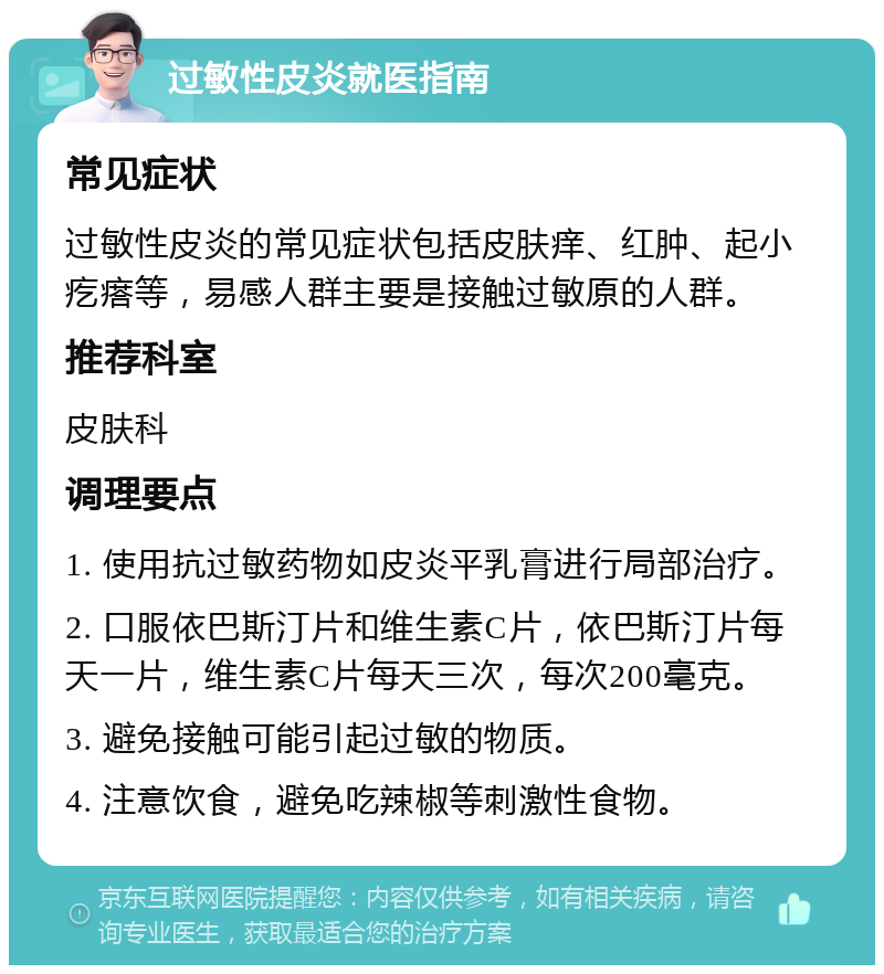 过敏性皮炎就医指南 常见症状 过敏性皮炎的常见症状包括皮肤痒、红肿、起小疙瘩等，易感人群主要是接触过敏原的人群。 推荐科室 皮肤科 调理要点 1. 使用抗过敏药物如皮炎平乳膏进行局部治疗。 2. 口服依巴斯汀片和维生素C片，依巴斯汀片每天一片，维生素C片每天三次，每次200毫克。 3. 避免接触可能引起过敏的物质。 4. 注意饮食，避免吃辣椒等刺激性食物。