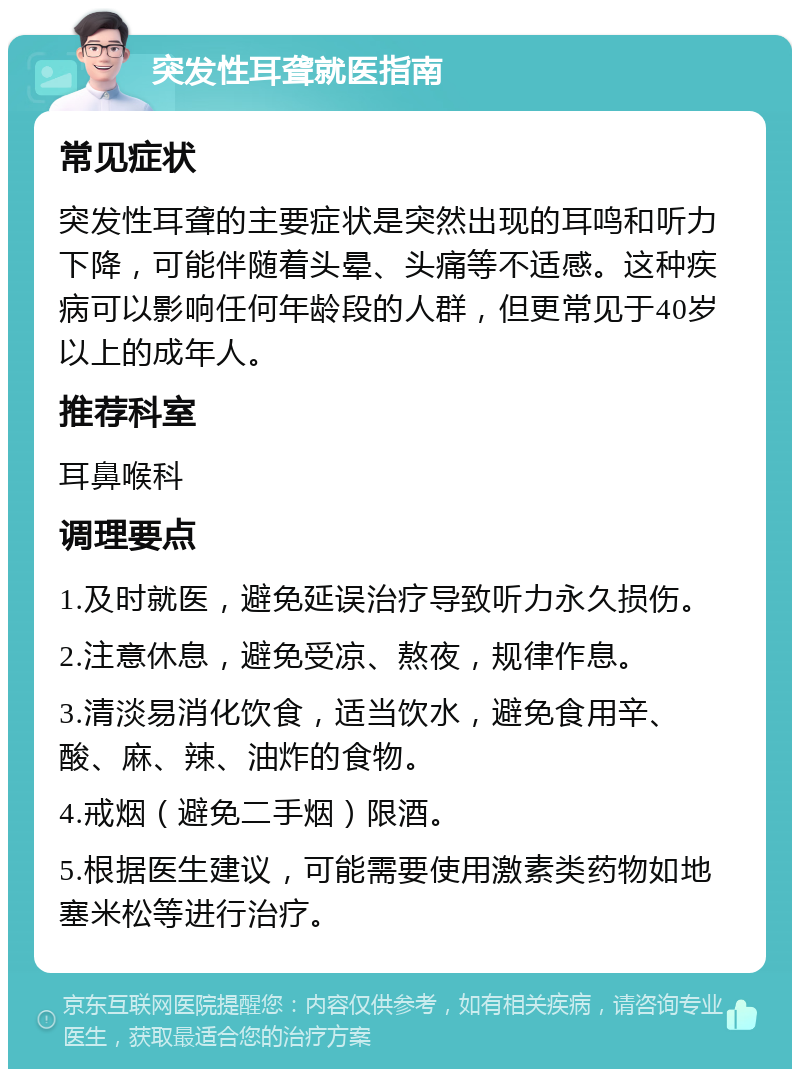 突发性耳聋就医指南 常见症状 突发性耳聋的主要症状是突然出现的耳鸣和听力下降，可能伴随着头晕、头痛等不适感。这种疾病可以影响任何年龄段的人群，但更常见于40岁以上的成年人。 推荐科室 耳鼻喉科 调理要点 1.及时就医，避免延误治疗导致听力永久损伤。 2.注意休息，避免受凉、熬夜，规律作息。 3.清淡易消化饮食，适当饮水，避免食用辛、酸、麻、辣、油炸的食物。 4.戒烟（避免二手烟）限酒。 5.根据医生建议，可能需要使用激素类药物如地塞米松等进行治疗。