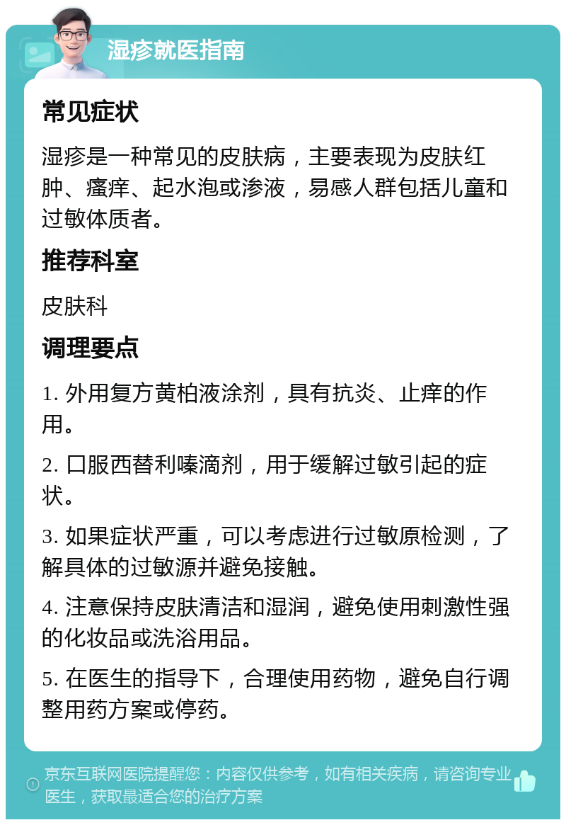 湿疹就医指南 常见症状 湿疹是一种常见的皮肤病，主要表现为皮肤红肿、瘙痒、起水泡或渗液，易感人群包括儿童和过敏体质者。 推荐科室 皮肤科 调理要点 1. 外用复方黄柏液涂剂，具有抗炎、止痒的作用。 2. 口服西替利嗪滴剂，用于缓解过敏引起的症状。 3. 如果症状严重，可以考虑进行过敏原检测，了解具体的过敏源并避免接触。 4. 注意保持皮肤清洁和湿润，避免使用刺激性强的化妆品或洗浴用品。 5. 在医生的指导下，合理使用药物，避免自行调整用药方案或停药。