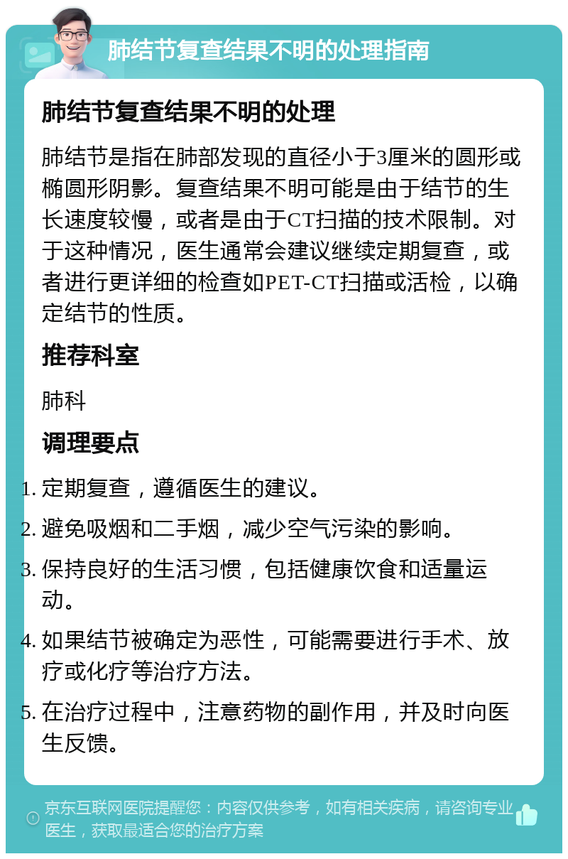 肺结节复查结果不明的处理指南 肺结节复查结果不明的处理 肺结节是指在肺部发现的直径小于3厘米的圆形或椭圆形阴影。复查结果不明可能是由于结节的生长速度较慢，或者是由于CT扫描的技术限制。对于这种情况，医生通常会建议继续定期复查，或者进行更详细的检查如PET-CT扫描或活检，以确定结节的性质。 推荐科室 肺科 调理要点 定期复查，遵循医生的建议。 避免吸烟和二手烟，减少空气污染的影响。 保持良好的生活习惯，包括健康饮食和适量运动。 如果结节被确定为恶性，可能需要进行手术、放疗或化疗等治疗方法。 在治疗过程中，注意药物的副作用，并及时向医生反馈。