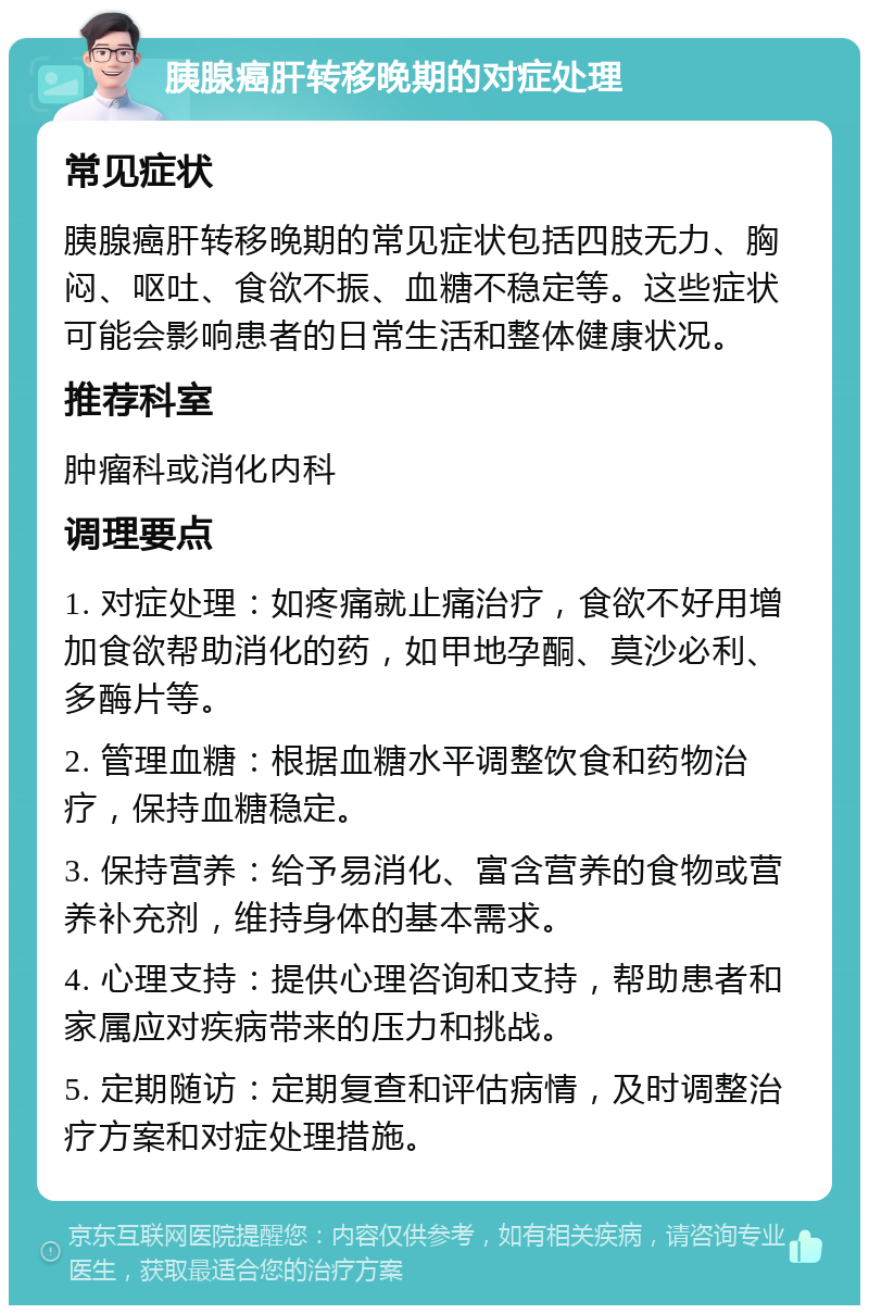 胰腺癌肝转移晚期的对症处理 常见症状 胰腺癌肝转移晚期的常见症状包括四肢无力、胸闷、呕吐、食欲不振、血糖不稳定等。这些症状可能会影响患者的日常生活和整体健康状况。 推荐科室 肿瘤科或消化内科 调理要点 1. 对症处理：如疼痛就止痛治疗，食欲不好用增加食欲帮助消化的药，如甲地孕酮、莫沙必利、多酶片等。 2. 管理血糖：根据血糖水平调整饮食和药物治疗，保持血糖稳定。 3. 保持营养：给予易消化、富含营养的食物或营养补充剂，维持身体的基本需求。 4. 心理支持：提供心理咨询和支持，帮助患者和家属应对疾病带来的压力和挑战。 5. 定期随访：定期复查和评估病情，及时调整治疗方案和对症处理措施。