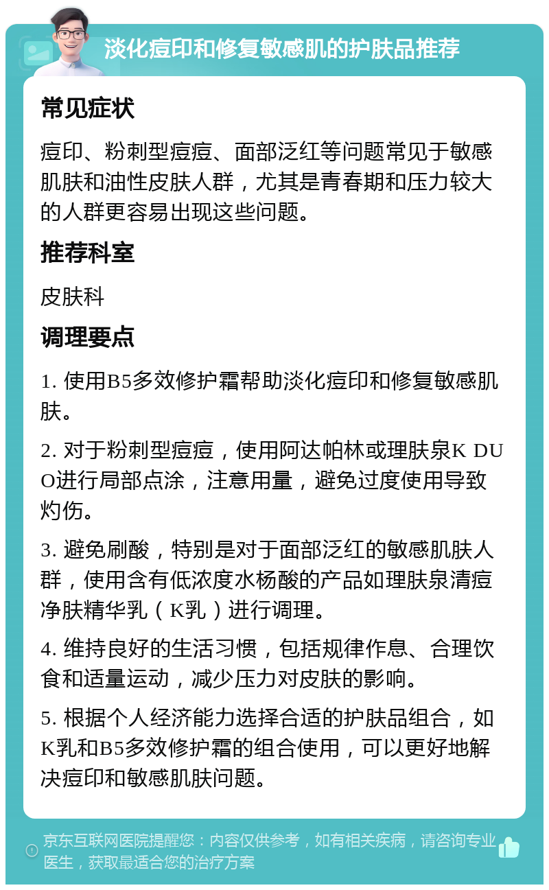 淡化痘印和修复敏感肌的护肤品推荐 常见症状 痘印、粉刺型痘痘、面部泛红等问题常见于敏感肌肤和油性皮肤人群，尤其是青春期和压力较大的人群更容易出现这些问题。 推荐科室 皮肤科 调理要点 1. 使用B5多效修护霜帮助淡化痘印和修复敏感肌肤。 2. 对于粉刺型痘痘，使用阿达帕林或理肤泉K DUO进行局部点涂，注意用量，避免过度使用导致灼伤。 3. 避免刷酸，特别是对于面部泛红的敏感肌肤人群，使用含有低浓度水杨酸的产品如理肤泉清痘净肤精华乳（K乳）进行调理。 4. 维持良好的生活习惯，包括规律作息、合理饮食和适量运动，减少压力对皮肤的影响。 5. 根据个人经济能力选择合适的护肤品组合，如K乳和B5多效修护霜的组合使用，可以更好地解决痘印和敏感肌肤问题。