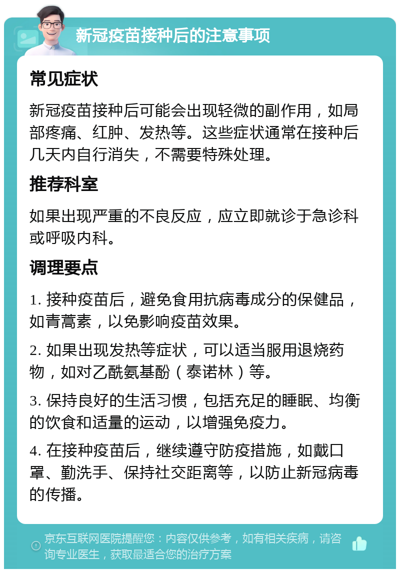 新冠疫苗接种后的注意事项 常见症状 新冠疫苗接种后可能会出现轻微的副作用，如局部疼痛、红肿、发热等。这些症状通常在接种后几天内自行消失，不需要特殊处理。 推荐科室 如果出现严重的不良反应，应立即就诊于急诊科或呼吸内科。 调理要点 1. 接种疫苗后，避免食用抗病毒成分的保健品，如青蒿素，以免影响疫苗效果。 2. 如果出现发热等症状，可以适当服用退烧药物，如对乙酰氨基酚（泰诺林）等。 3. 保持良好的生活习惯，包括充足的睡眠、均衡的饮食和适量的运动，以增强免疫力。 4. 在接种疫苗后，继续遵守防疫措施，如戴口罩、勤洗手、保持社交距离等，以防止新冠病毒的传播。