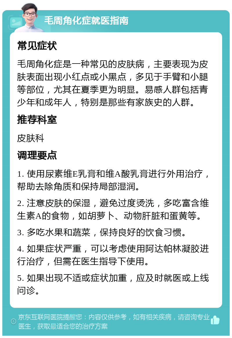 毛周角化症就医指南 常见症状 毛周角化症是一种常见的皮肤病，主要表现为皮肤表面出现小红点或小黑点，多见于手臂和小腿等部位，尤其在夏季更为明显。易感人群包括青少年和成年人，特别是那些有家族史的人群。 推荐科室 皮肤科 调理要点 1. 使用尿素维E乳膏和维A酸乳膏进行外用治疗，帮助去除角质和保持局部湿润。 2. 注意皮肤的保湿，避免过度烫洗，多吃富含维生素A的食物，如胡萝卜、动物肝脏和蛋黄等。 3. 多吃水果和蔬菜，保持良好的饮食习惯。 4. 如果症状严重，可以考虑使用阿达帕林凝胶进行治疗，但需在医生指导下使用。 5. 如果出现不适或症状加重，应及时就医或上线问诊。