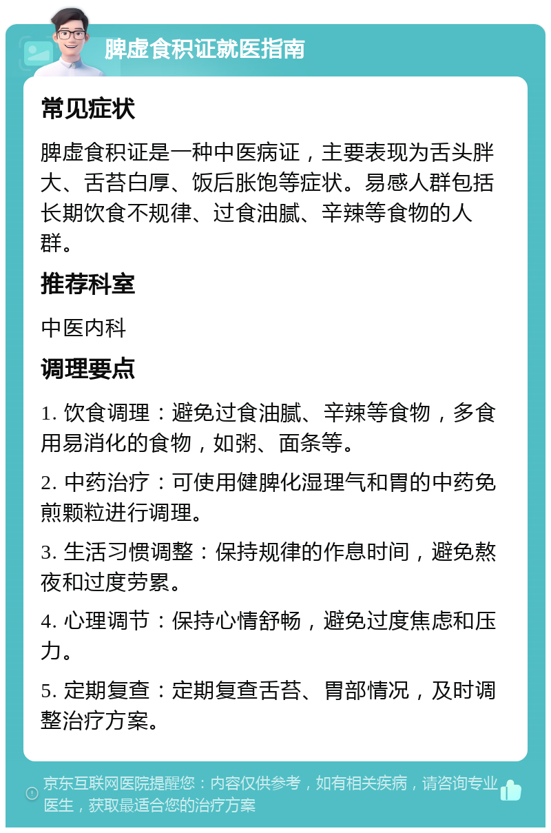 脾虚食积证就医指南 常见症状 脾虚食积证是一种中医病证，主要表现为舌头胖大、舌苔白厚、饭后胀饱等症状。易感人群包括长期饮食不规律、过食油腻、辛辣等食物的人群。 推荐科室 中医内科 调理要点 1. 饮食调理：避免过食油腻、辛辣等食物，多食用易消化的食物，如粥、面条等。 2. 中药治疗：可使用健脾化湿理气和胃的中药免煎颗粒进行调理。 3. 生活习惯调整：保持规律的作息时间，避免熬夜和过度劳累。 4. 心理调节：保持心情舒畅，避免过度焦虑和压力。 5. 定期复查：定期复查舌苔、胃部情况，及时调整治疗方案。