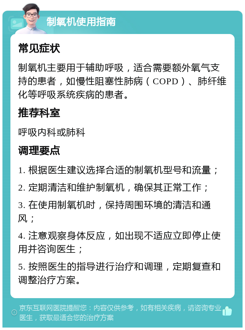 制氧机使用指南 常见症状 制氧机主要用于辅助呼吸，适合需要额外氧气支持的患者，如慢性阻塞性肺病（COPD）、肺纤维化等呼吸系统疾病的患者。 推荐科室 呼吸内科或肺科 调理要点 1. 根据医生建议选择合适的制氧机型号和流量； 2. 定期清洁和维护制氧机，确保其正常工作； 3. 在使用制氧机时，保持周围环境的清洁和通风； 4. 注意观察身体反应，如出现不适应立即停止使用并咨询医生； 5. 按照医生的指导进行治疗和调理，定期复查和调整治疗方案。