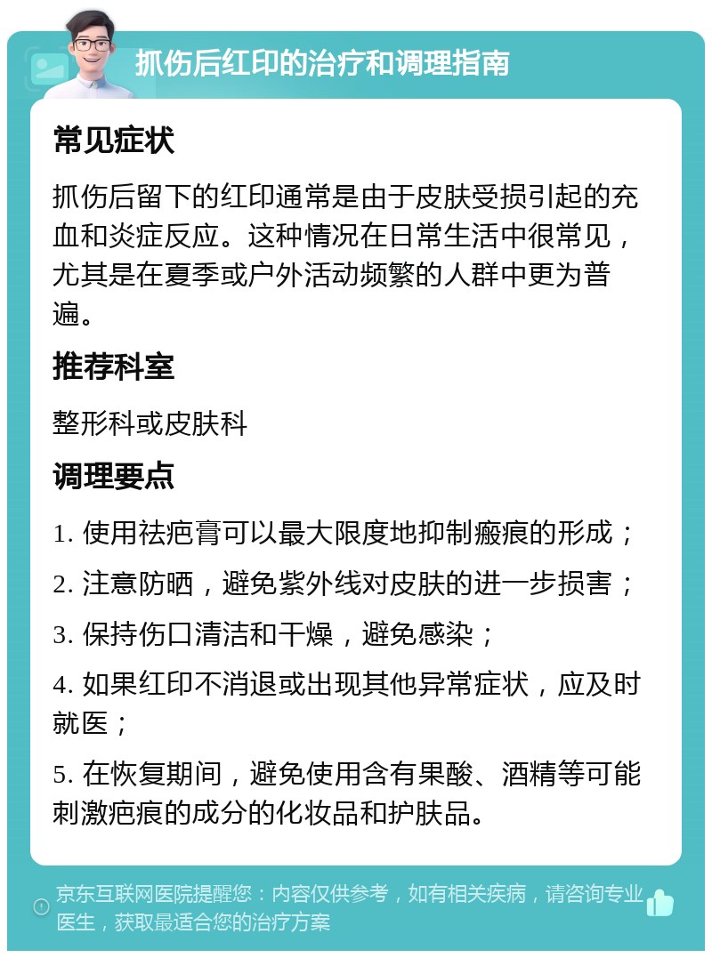 抓伤后红印的治疗和调理指南 常见症状 抓伤后留下的红印通常是由于皮肤受损引起的充血和炎症反应。这种情况在日常生活中很常见，尤其是在夏季或户外活动频繁的人群中更为普遍。 推荐科室 整形科或皮肤科 调理要点 1. 使用祛疤膏可以最大限度地抑制瘢痕的形成； 2. 注意防晒，避免紫外线对皮肤的进一步损害； 3. 保持伤口清洁和干燥，避免感染； 4. 如果红印不消退或出现其他异常症状，应及时就医； 5. 在恢复期间，避免使用含有果酸、酒精等可能刺激疤痕的成分的化妆品和护肤品。