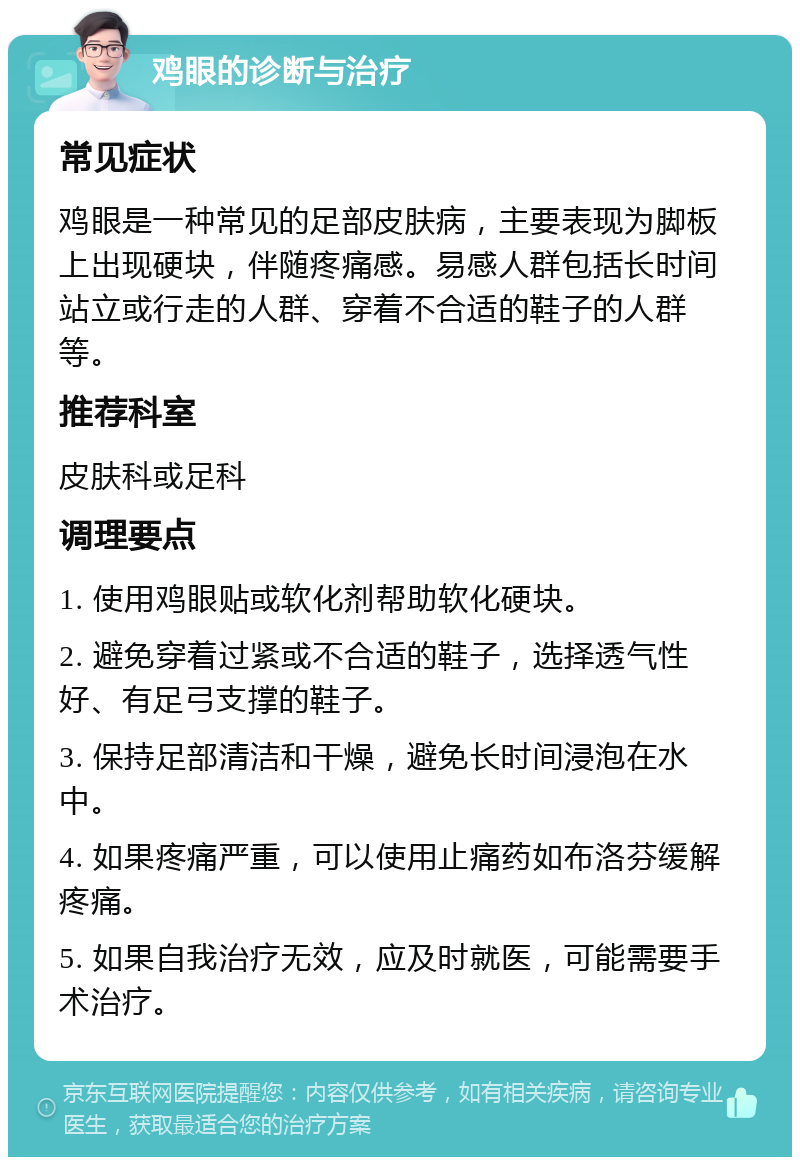 鸡眼的诊断与治疗 常见症状 鸡眼是一种常见的足部皮肤病，主要表现为脚板上出现硬块，伴随疼痛感。易感人群包括长时间站立或行走的人群、穿着不合适的鞋子的人群等。 推荐科室 皮肤科或足科 调理要点 1. 使用鸡眼贴或软化剂帮助软化硬块。 2. 避免穿着过紧或不合适的鞋子，选择透气性好、有足弓支撑的鞋子。 3. 保持足部清洁和干燥，避免长时间浸泡在水中。 4. 如果疼痛严重，可以使用止痛药如布洛芬缓解疼痛。 5. 如果自我治疗无效，应及时就医，可能需要手术治疗。