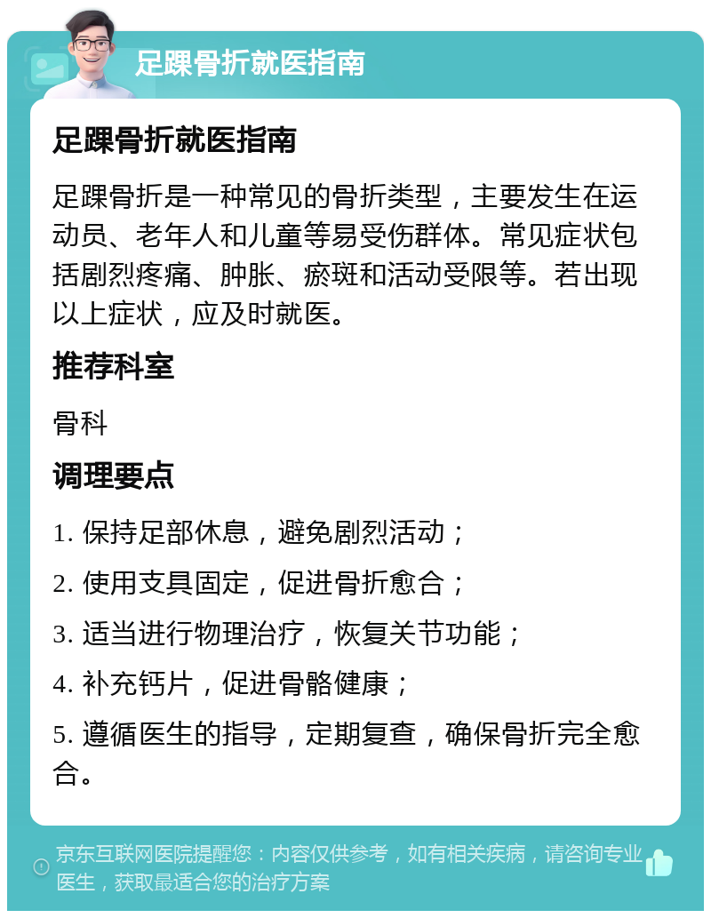 足踝骨折就医指南 足踝骨折就医指南 足踝骨折是一种常见的骨折类型，主要发生在运动员、老年人和儿童等易受伤群体。常见症状包括剧烈疼痛、肿胀、瘀斑和活动受限等。若出现以上症状，应及时就医。 推荐科室 骨科 调理要点 1. 保持足部休息，避免剧烈活动； 2. 使用支具固定，促进骨折愈合； 3. 适当进行物理治疗，恢复关节功能； 4. 补充钙片，促进骨骼健康； 5. 遵循医生的指导，定期复查，确保骨折完全愈合。