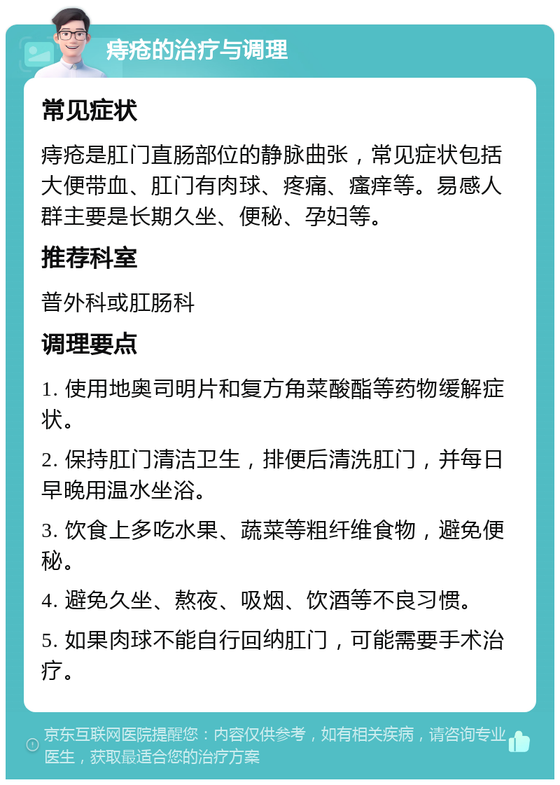 痔疮的治疗与调理 常见症状 痔疮是肛门直肠部位的静脉曲张，常见症状包括大便带血、肛门有肉球、疼痛、瘙痒等。易感人群主要是长期久坐、便秘、孕妇等。 推荐科室 普外科或肛肠科 调理要点 1. 使用地奥司明片和复方角菜酸酯等药物缓解症状。 2. 保持肛门清洁卫生，排便后清洗肛门，并每日早晚用温水坐浴。 3. 饮食上多吃水果、蔬菜等粗纤维食物，避免便秘。 4. 避免久坐、熬夜、吸烟、饮酒等不良习惯。 5. 如果肉球不能自行回纳肛门，可能需要手术治疗。