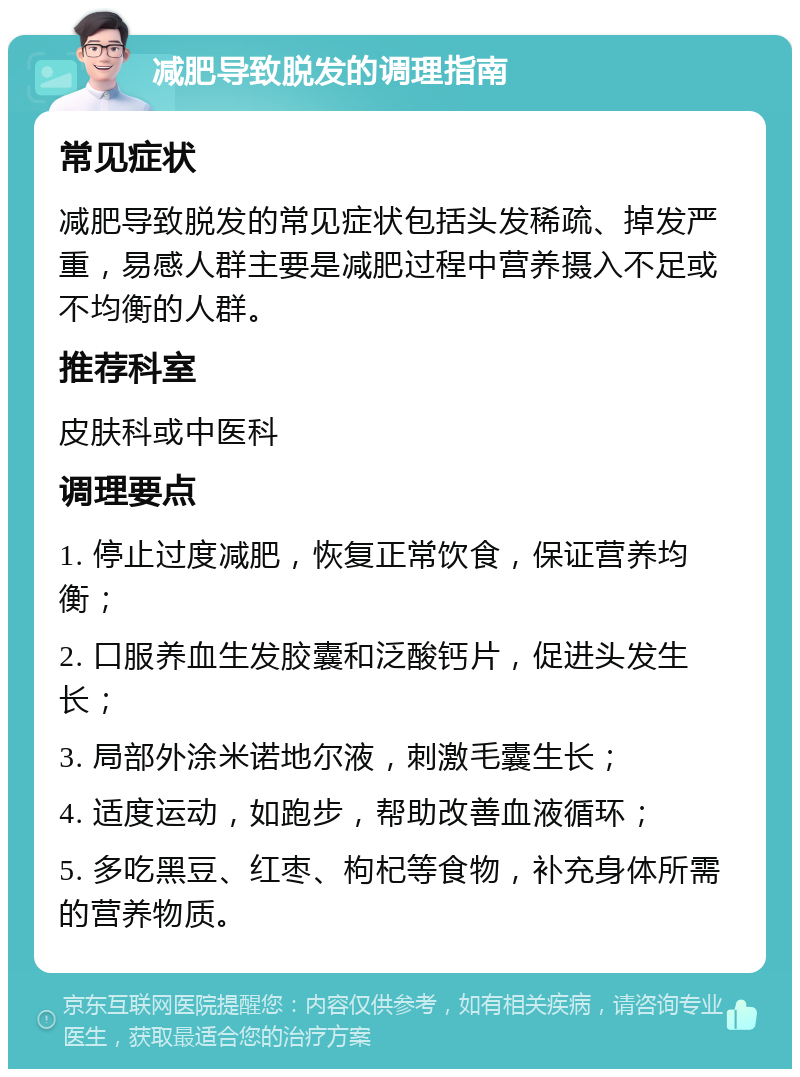 减肥导致脱发的调理指南 常见症状 减肥导致脱发的常见症状包括头发稀疏、掉发严重，易感人群主要是减肥过程中营养摄入不足或不均衡的人群。 推荐科室 皮肤科或中医科 调理要点 1. 停止过度减肥，恢复正常饮食，保证营养均衡； 2. 口服养血生发胶囊和泛酸钙片，促进头发生长； 3. 局部外涂米诺地尔液，刺激毛囊生长； 4. 适度运动，如跑步，帮助改善血液循环； 5. 多吃黑豆、红枣、枸杞等食物，补充身体所需的营养物质。