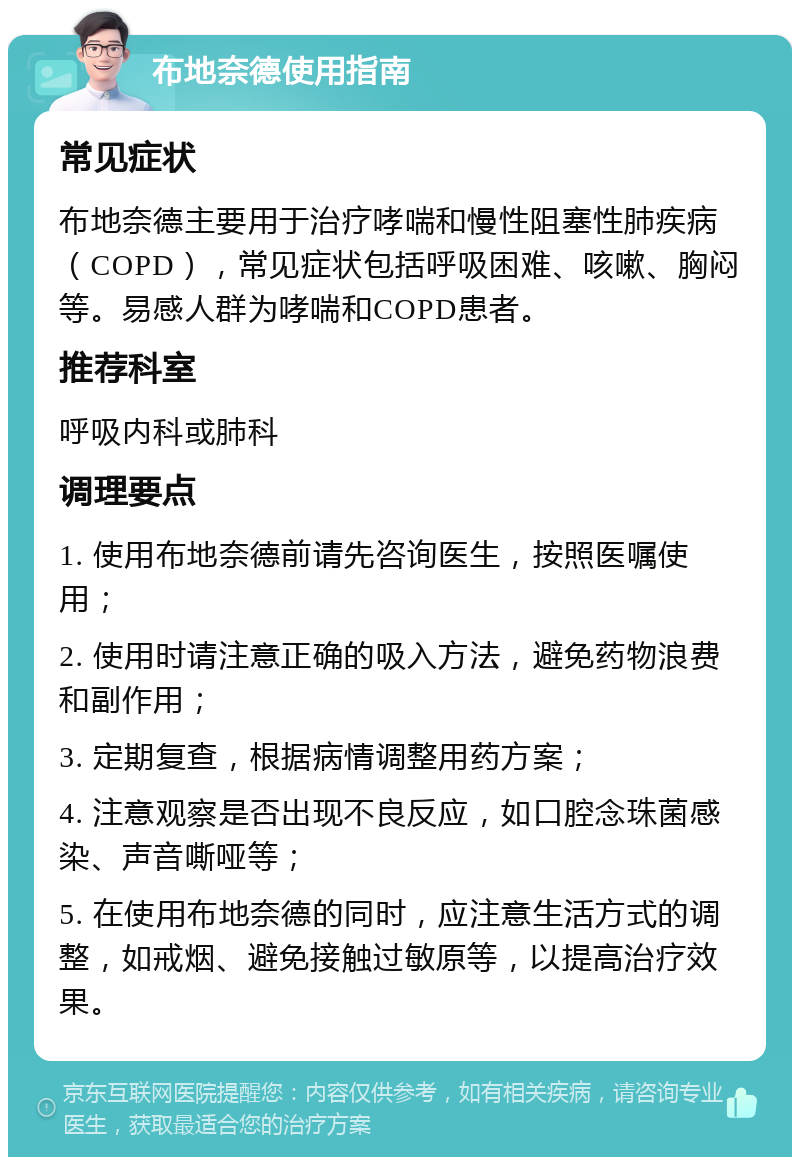 布地奈德使用指南 常见症状 布地奈德主要用于治疗哮喘和慢性阻塞性肺疾病（COPD），常见症状包括呼吸困难、咳嗽、胸闷等。易感人群为哮喘和COPD患者。 推荐科室 呼吸内科或肺科 调理要点 1. 使用布地奈德前请先咨询医生，按照医嘱使用； 2. 使用时请注意正确的吸入方法，避免药物浪费和副作用； 3. 定期复查，根据病情调整用药方案； 4. 注意观察是否出现不良反应，如口腔念珠菌感染、声音嘶哑等； 5. 在使用布地奈德的同时，应注意生活方式的调整，如戒烟、避免接触过敏原等，以提高治疗效果。