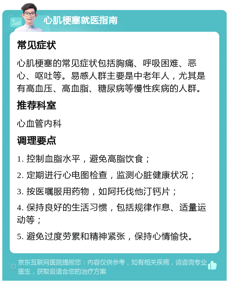 心肌梗塞就医指南 常见症状 心肌梗塞的常见症状包括胸痛、呼吸困难、恶心、呕吐等。易感人群主要是中老年人，尤其是有高血压、高血脂、糖尿病等慢性疾病的人群。 推荐科室 心血管内科 调理要点 1. 控制血脂水平，避免高脂饮食； 2. 定期进行心电图检查，监测心脏健康状况； 3. 按医嘱服用药物，如阿托伐他汀钙片； 4. 保持良好的生活习惯，包括规律作息、适量运动等； 5. 避免过度劳累和精神紧张，保持心情愉快。