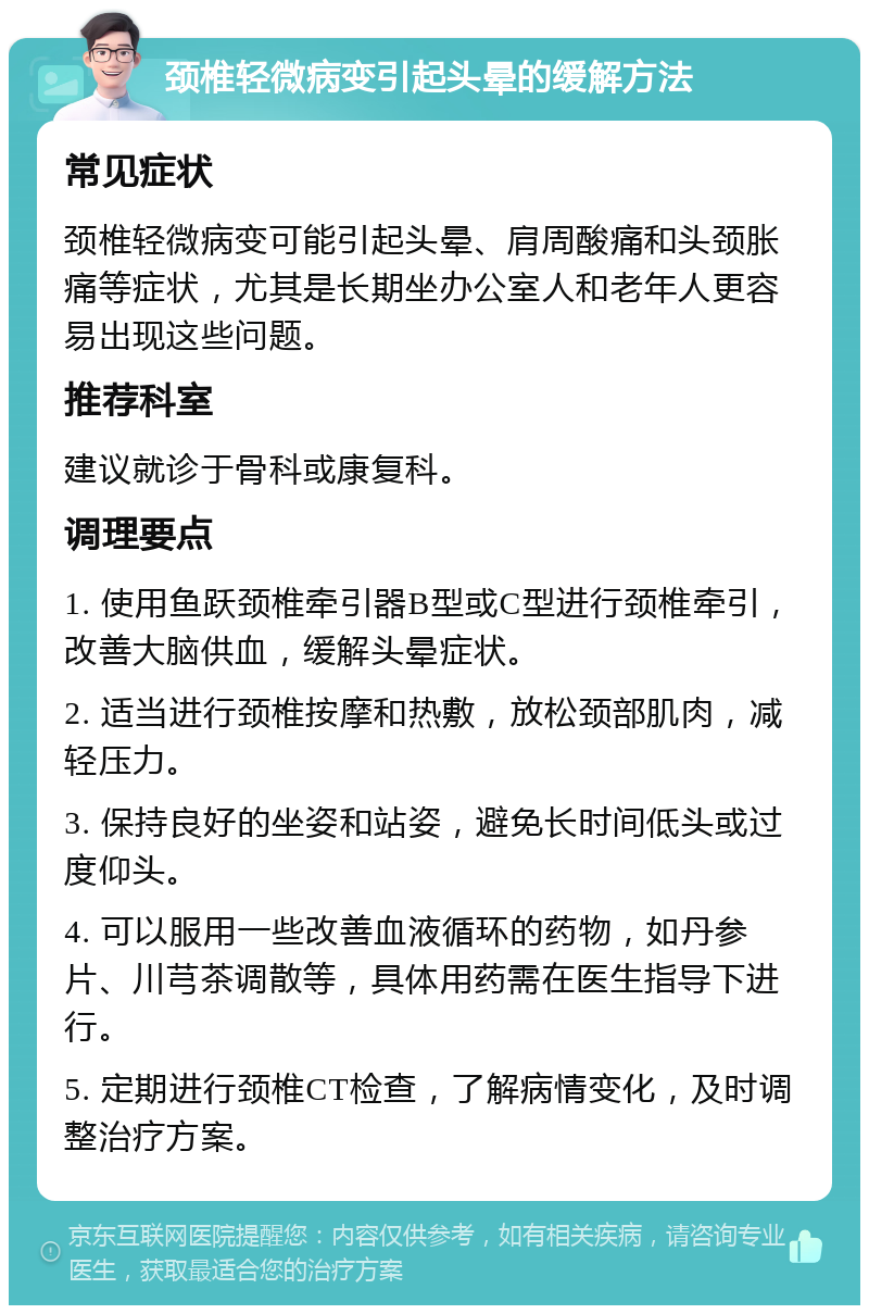 颈椎轻微病变引起头晕的缓解方法 常见症状 颈椎轻微病变可能引起头晕、肩周酸痛和头颈胀痛等症状，尤其是长期坐办公室人和老年人更容易出现这些问题。 推荐科室 建议就诊于骨科或康复科。 调理要点 1. 使用鱼跃颈椎牵引器B型或C型进行颈椎牵引，改善大脑供血，缓解头晕症状。 2. 适当进行颈椎按摩和热敷，放松颈部肌肉，减轻压力。 3. 保持良好的坐姿和站姿，避免长时间低头或过度仰头。 4. 可以服用一些改善血液循环的药物，如丹参片、川芎茶调散等，具体用药需在医生指导下进行。 5. 定期进行颈椎CT检查，了解病情变化，及时调整治疗方案。