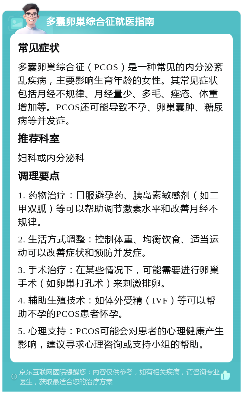 多囊卵巢综合征就医指南 常见症状 多囊卵巢综合征（PCOS）是一种常见的内分泌紊乱疾病，主要影响生育年龄的女性。其常见症状包括月经不规律、月经量少、多毛、痤疮、体重增加等。PCOS还可能导致不孕、卵巢囊肿、糖尿病等并发症。 推荐科室 妇科或内分泌科 调理要点 1. 药物治疗：口服避孕药、胰岛素敏感剂（如二甲双胍）等可以帮助调节激素水平和改善月经不规律。 2. 生活方式调整：控制体重、均衡饮食、适当运动可以改善症状和预防并发症。 3. 手术治疗：在某些情况下，可能需要进行卵巢手术（如卵巢打孔术）来刺激排卵。 4. 辅助生殖技术：如体外受精（IVF）等可以帮助不孕的PCOS患者怀孕。 5. 心理支持：PCOS可能会对患者的心理健康产生影响，建议寻求心理咨询或支持小组的帮助。