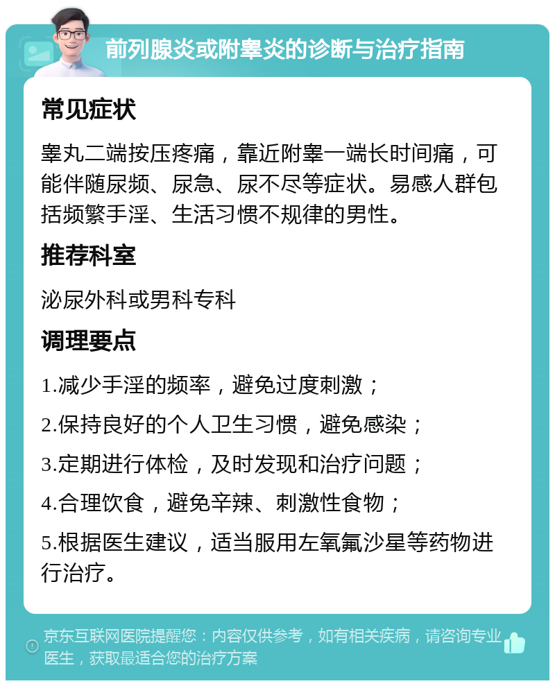 前列腺炎或附睾炎的诊断与治疗指南 常见症状 睾丸二端按压疼痛，靠近附睾一端长时间痛，可能伴随尿频、尿急、尿不尽等症状。易感人群包括频繁手淫、生活习惯不规律的男性。 推荐科室 泌尿外科或男科专科 调理要点 1.减少手淫的频率，避免过度刺激； 2.保持良好的个人卫生习惯，避免感染； 3.定期进行体检，及时发现和治疗问题； 4.合理饮食，避免辛辣、刺激性食物； 5.根据医生建议，适当服用左氧氟沙星等药物进行治疗。