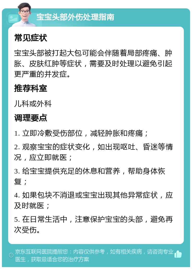 宝宝头部外伤处理指南 常见症状 宝宝头部被打起大包可能会伴随着局部疼痛、肿胀、皮肤红肿等症状，需要及时处理以避免引起更严重的并发症。 推荐科室 儿科或外科 调理要点 1. 立即冷敷受伤部位，减轻肿胀和疼痛； 2. 观察宝宝的症状变化，如出现呕吐、昏迷等情况，应立即就医； 3. 给宝宝提供充足的休息和营养，帮助身体恢复； 4. 如果包块不消退或宝宝出现其他异常症状，应及时就医； 5. 在日常生活中，注意保护宝宝的头部，避免再次受伤。