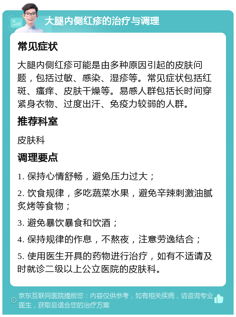 大腿内侧红疹的治疗与调理 常见症状 大腿内侧红疹可能是由多种原因引起的皮肤问题，包括过敏、感染、湿疹等。常见症状包括红斑、瘙痒、皮肤干燥等。易感人群包括长时间穿紧身衣物、过度出汗、免疫力较弱的人群。 推荐科室 皮肤科 调理要点 1. 保持心情舒畅，避免压力过大； 2. 饮食规律，多吃蔬菜水果，避免辛辣刺激油腻炙烤等食物； 3. 避免暴饮暴食和饮酒； 4. 保持规律的作息，不熬夜，注意劳逸结合； 5. 使用医生开具的药物进行治疗，如有不适请及时就诊二级以上公立医院的皮肤科。