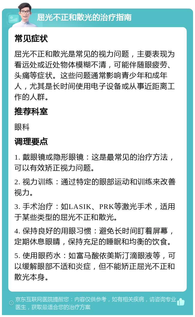 屈光不正和散光的治疗指南 常见症状 屈光不正和散光是常见的视力问题，主要表现为看远处或近处物体模糊不清，可能伴随眼疲劳、头痛等症状。这些问题通常影响青少年和成年人，尤其是长时间使用电子设备或从事近距离工作的人群。 推荐科室 眼科 调理要点 1. 戴眼镜或隐形眼镜：这是最常见的治疗方法，可以有效矫正视力问题。 2. 视力训练：通过特定的眼部运动和训练来改善视力。 3. 手术治疗：如LASIK、PRK等激光手术，适用于某些类型的屈光不正和散光。 4. 保持良好的用眼习惯：避免长时间盯着屏幕，定期休息眼睛，保持充足的睡眠和均衡的饮食。 5. 使用眼药水：如富马酸依美斯汀滴眼液等，可以缓解眼部不适和炎症，但不能矫正屈光不正和散光本身。