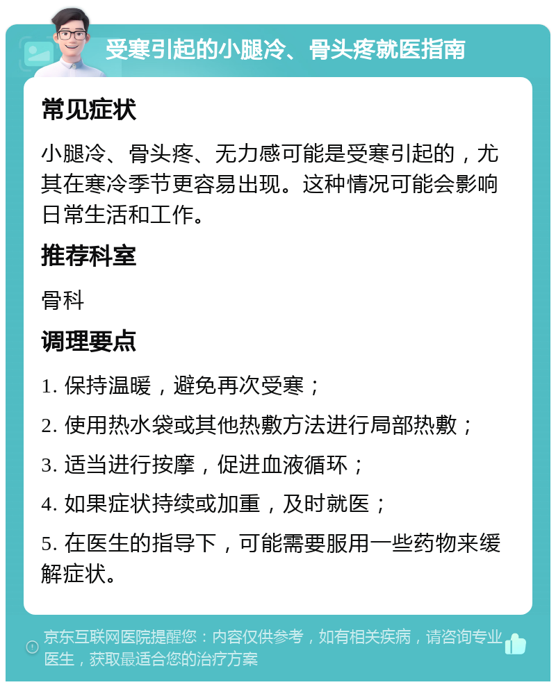 受寒引起的小腿冷、骨头疼就医指南 常见症状 小腿冷、骨头疼、无力感可能是受寒引起的，尤其在寒冷季节更容易出现。这种情况可能会影响日常生活和工作。 推荐科室 骨科 调理要点 1. 保持温暖，避免再次受寒； 2. 使用热水袋或其他热敷方法进行局部热敷； 3. 适当进行按摩，促进血液循环； 4. 如果症状持续或加重，及时就医； 5. 在医生的指导下，可能需要服用一些药物来缓解症状。