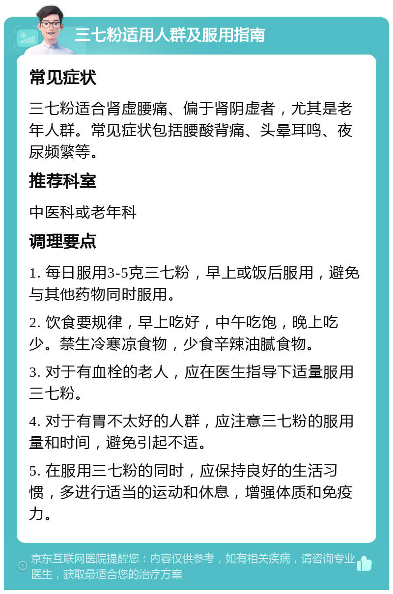 三七粉适用人群及服用指南 常见症状 三七粉适合肾虚腰痛、偏于肾阴虚者，尤其是老年人群。常见症状包括腰酸背痛、头晕耳鸣、夜尿频繁等。 推荐科室 中医科或老年科 调理要点 1. 每日服用3-5克三七粉，早上或饭后服用，避免与其他药物同时服用。 2. 饮食要规律，早上吃好，中午吃饱，晚上吃少。禁生冷寒凉食物，少食辛辣油腻食物。 3. 对于有血栓的老人，应在医生指导下适量服用三七粉。 4. 对于有胃不太好的人群，应注意三七粉的服用量和时间，避免引起不适。 5. 在服用三七粉的同时，应保持良好的生活习惯，多进行适当的运动和休息，增强体质和免疫力。