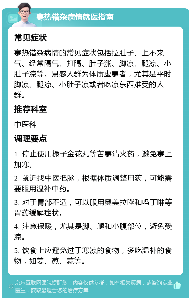 寒热错杂病情就医指南 常见症状 寒热错杂病情的常见症状包括拉肚子、上不来气、经常隔气、打隔、肚子涨、脚凉、腿凉、小肚子凉等。易感人群为体质虚寒者，尤其是平时脚凉、腿凉、小肚子凉或者吃凉东西难受的人群。 推荐科室 中医科 调理要点 1. 停止使用栀子金花丸等苦寒清火药，避免寒上加寒。 2. 就近找中医把脉，根据体质调整用药，可能需要服用温补中药。 3. 对于胃部不适，可以服用奥美拉唑和吗丁啉等胃药缓解症状。 4. 注意保暖，尤其是脚、腿和小腹部位，避免受凉。 5. 饮食上应避免过于寒凉的食物，多吃温补的食物，如姜、葱、蒜等。