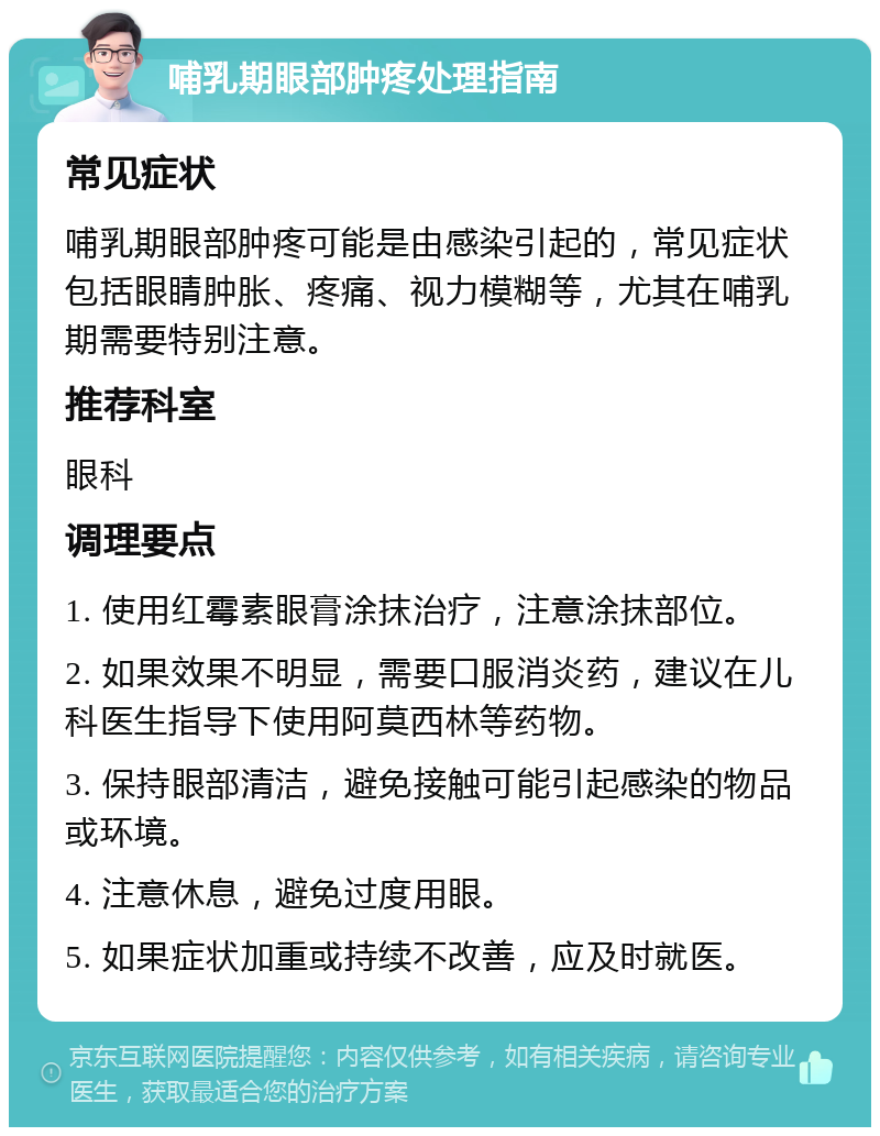 哺乳期眼部肿疼处理指南 常见症状 哺乳期眼部肿疼可能是由感染引起的，常见症状包括眼睛肿胀、疼痛、视力模糊等，尤其在哺乳期需要特别注意。 推荐科室 眼科 调理要点 1. 使用红霉素眼膏涂抹治疗，注意涂抹部位。 2. 如果效果不明显，需要口服消炎药，建议在儿科医生指导下使用阿莫西林等药物。 3. 保持眼部清洁，避免接触可能引起感染的物品或环境。 4. 注意休息，避免过度用眼。 5. 如果症状加重或持续不改善，应及时就医。