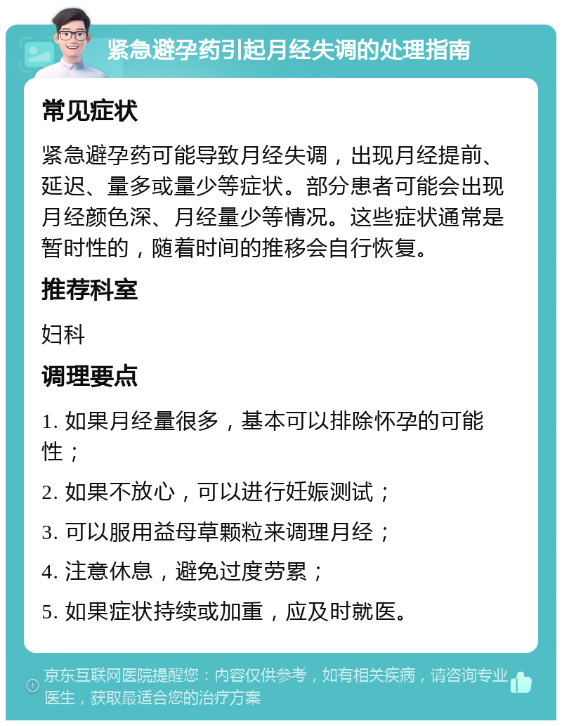 紧急避孕药引起月经失调的处理指南 常见症状 紧急避孕药可能导致月经失调，出现月经提前、延迟、量多或量少等症状。部分患者可能会出现月经颜色深、月经量少等情况。这些症状通常是暂时性的，随着时间的推移会自行恢复。 推荐科室 妇科 调理要点 1. 如果月经量很多，基本可以排除怀孕的可能性； 2. 如果不放心，可以进行妊娠测试； 3. 可以服用益母草颗粒来调理月经； 4. 注意休息，避免过度劳累； 5. 如果症状持续或加重，应及时就医。