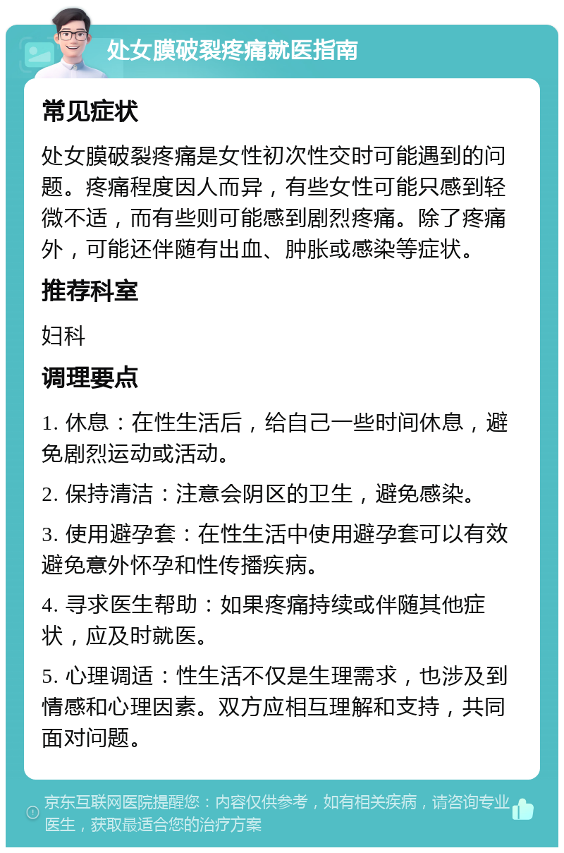 处女膜破裂疼痛就医指南 常见症状 处女膜破裂疼痛是女性初次性交时可能遇到的问题。疼痛程度因人而异，有些女性可能只感到轻微不适，而有些则可能感到剧烈疼痛。除了疼痛外，可能还伴随有出血、肿胀或感染等症状。 推荐科室 妇科 调理要点 1. 休息：在性生活后，给自己一些时间休息，避免剧烈运动或活动。 2. 保持清洁：注意会阴区的卫生，避免感染。 3. 使用避孕套：在性生活中使用避孕套可以有效避免意外怀孕和性传播疾病。 4. 寻求医生帮助：如果疼痛持续或伴随其他症状，应及时就医。 5. 心理调适：性生活不仅是生理需求，也涉及到情感和心理因素。双方应相互理解和支持，共同面对问题。