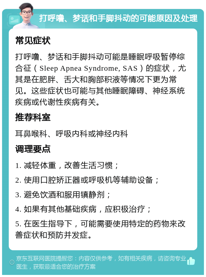 打呼噜、梦话和手脚抖动的可能原因及处理 常见症状 打呼噜、梦话和手脚抖动可能是睡眠呼吸暂停综合征（Sleep Apnea Syndrome, SAS）的症状，尤其是在肥胖、舌大和胸部积液等情况下更为常见。这些症状也可能与其他睡眠障碍、神经系统疾病或代谢性疾病有关。 推荐科室 耳鼻喉科、呼吸内科或神经内科 调理要点 1. 减轻体重，改善生活习惯； 2. 使用口腔矫正器或呼吸机等辅助设备； 3. 避免饮酒和服用镇静剂； 4. 如果有其他基础疾病，应积极治疗； 5. 在医生指导下，可能需要使用特定的药物来改善症状和预防并发症。