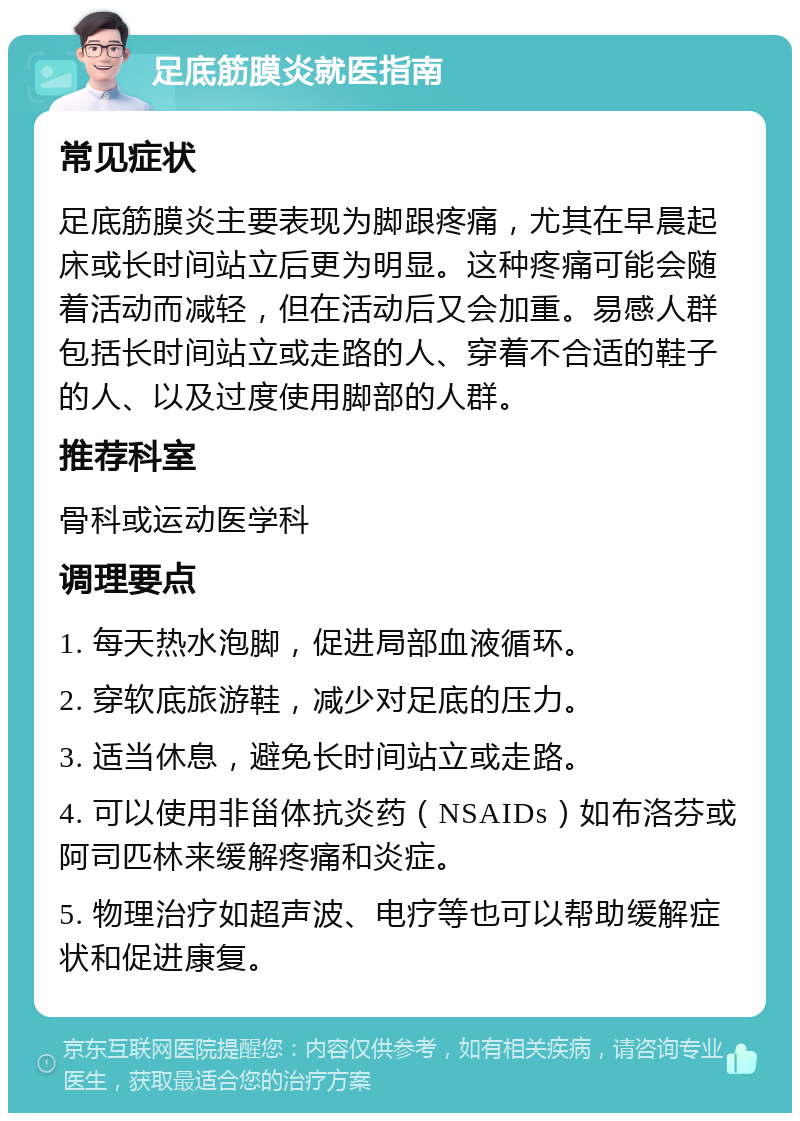 足底筋膜炎就医指南 常见症状 足底筋膜炎主要表现为脚跟疼痛，尤其在早晨起床或长时间站立后更为明显。这种疼痛可能会随着活动而减轻，但在活动后又会加重。易感人群包括长时间站立或走路的人、穿着不合适的鞋子的人、以及过度使用脚部的人群。 推荐科室 骨科或运动医学科 调理要点 1. 每天热水泡脚，促进局部血液循环。 2. 穿软底旅游鞋，减少对足底的压力。 3. 适当休息，避免长时间站立或走路。 4. 可以使用非甾体抗炎药（NSAIDs）如布洛芬或阿司匹林来缓解疼痛和炎症。 5. 物理治疗如超声波、电疗等也可以帮助缓解症状和促进康复。