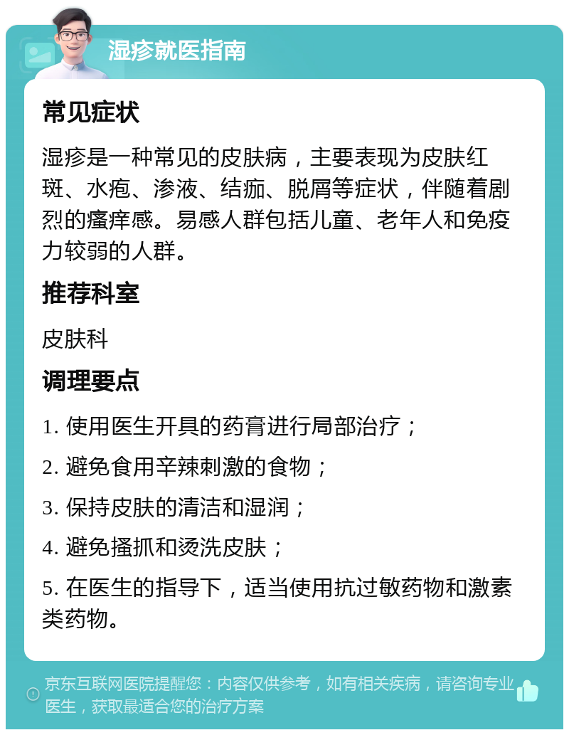 湿疹就医指南 常见症状 湿疹是一种常见的皮肤病，主要表现为皮肤红斑、水疱、渗液、结痂、脱屑等症状，伴随着剧烈的瘙痒感。易感人群包括儿童、老年人和免疫力较弱的人群。 推荐科室 皮肤科 调理要点 1. 使用医生开具的药膏进行局部治疗； 2. 避免食用辛辣刺激的食物； 3. 保持皮肤的清洁和湿润； 4. 避免搔抓和烫洗皮肤； 5. 在医生的指导下，适当使用抗过敏药物和激素类药物。