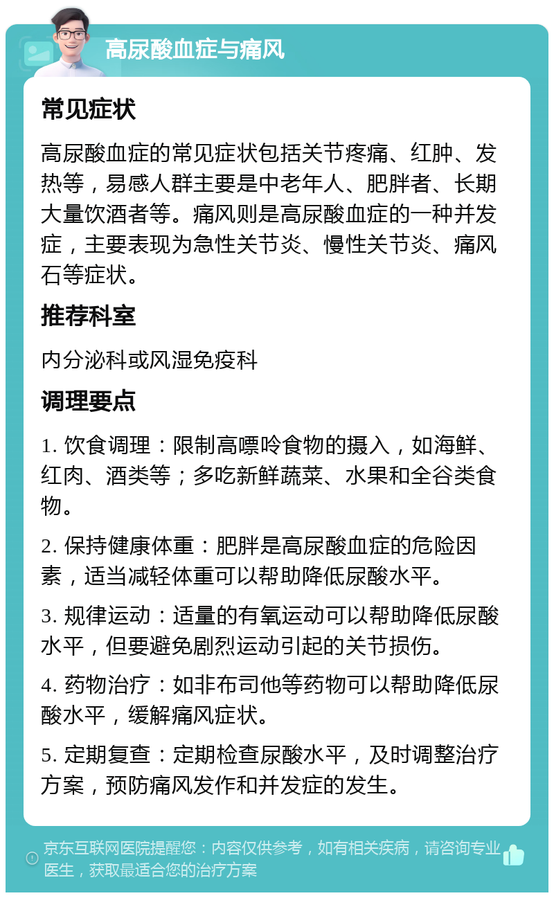 高尿酸血症与痛风 常见症状 高尿酸血症的常见症状包括关节疼痛、红肿、发热等，易感人群主要是中老年人、肥胖者、长期大量饮酒者等。痛风则是高尿酸血症的一种并发症，主要表现为急性关节炎、慢性关节炎、痛风石等症状。 推荐科室 内分泌科或风湿免疫科 调理要点 1. 饮食调理：限制高嘌呤食物的摄入，如海鲜、红肉、酒类等；多吃新鲜蔬菜、水果和全谷类食物。 2. 保持健康体重：肥胖是高尿酸血症的危险因素，适当减轻体重可以帮助降低尿酸水平。 3. 规律运动：适量的有氧运动可以帮助降低尿酸水平，但要避免剧烈运动引起的关节损伤。 4. 药物治疗：如非布司他等药物可以帮助降低尿酸水平，缓解痛风症状。 5. 定期复查：定期检查尿酸水平，及时调整治疗方案，预防痛风发作和并发症的发生。