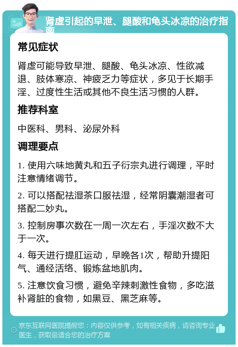 肾虚引起的早泄、腿酸和龟头冰凉的治疗指南 常见症状 肾虚可能导致早泄、腿酸、龟头冰凉、性欲减退、肢体寒凉、神疲乏力等症状，多见于长期手淫、过度性生活或其他不良生活习惯的人群。 推荐科室 中医科、男科、泌尿外科 调理要点 1. 使用六味地黄丸和五子衍宗丸进行调理，平时注意情绪调节。 2. 可以搭配祛湿茶口服祛湿，经常阴囊潮湿者可搭配二妙丸。 3. 控制房事次数在一周一次左右，手淫次数不大于一次。 4. 每天进行提肛运动，早晚各1次，帮助升提阳气、通经活络、锻炼盆地肌肉。 5. 注意饮食习惯，避免辛辣刺激性食物，多吃滋补肾脏的食物，如黑豆、黑芝麻等。