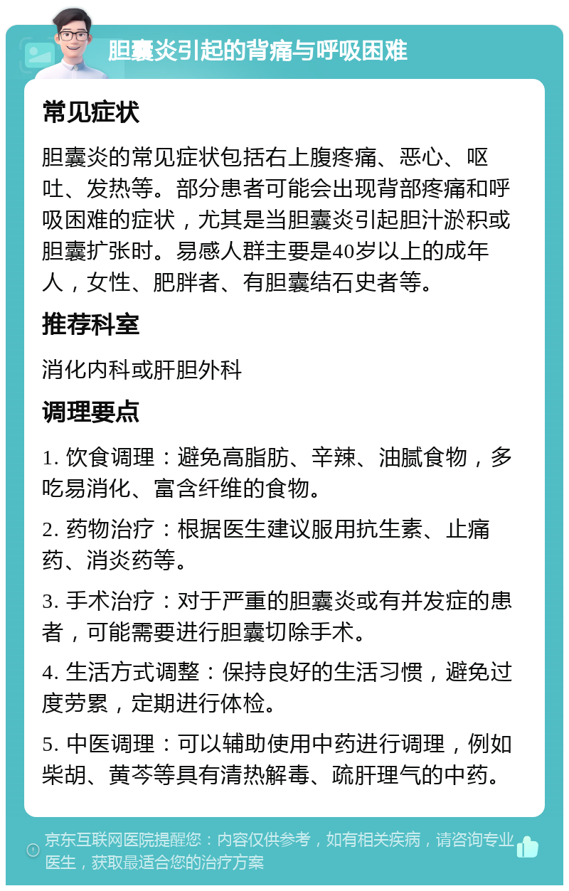 胆囊炎引起的背痛与呼吸困难 常见症状 胆囊炎的常见症状包括右上腹疼痛、恶心、呕吐、发热等。部分患者可能会出现背部疼痛和呼吸困难的症状，尤其是当胆囊炎引起胆汁淤积或胆囊扩张时。易感人群主要是40岁以上的成年人，女性、肥胖者、有胆囊结石史者等。 推荐科室 消化内科或肝胆外科 调理要点 1. 饮食调理：避免高脂肪、辛辣、油腻食物，多吃易消化、富含纤维的食物。 2. 药物治疗：根据医生建议服用抗生素、止痛药、消炎药等。 3. 手术治疗：对于严重的胆囊炎或有并发症的患者，可能需要进行胆囊切除手术。 4. 生活方式调整：保持良好的生活习惯，避免过度劳累，定期进行体检。 5. 中医调理：可以辅助使用中药进行调理，例如柴胡、黄芩等具有清热解毒、疏肝理气的中药。