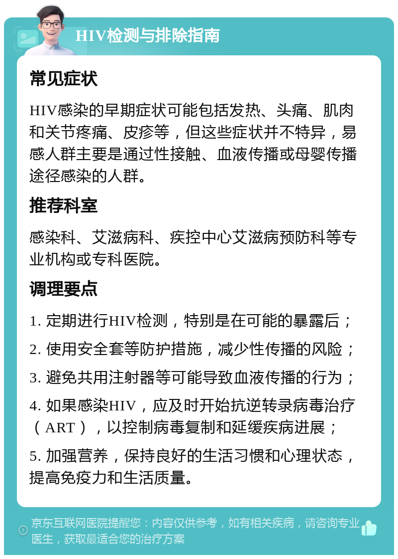 HIV检测与排除指南 常见症状 HIV感染的早期症状可能包括发热、头痛、肌肉和关节疼痛、皮疹等，但这些症状并不特异，易感人群主要是通过性接触、血液传播或母婴传播途径感染的人群。 推荐科室 感染科、艾滋病科、疾控中心艾滋病预防科等专业机构或专科医院。 调理要点 1. 定期进行HIV检测，特别是在可能的暴露后； 2. 使用安全套等防护措施，减少性传播的风险； 3. 避免共用注射器等可能导致血液传播的行为； 4. 如果感染HIV，应及时开始抗逆转录病毒治疗（ART），以控制病毒复制和延缓疾病进展； 5. 加强营养，保持良好的生活习惯和心理状态，提高免疫力和生活质量。