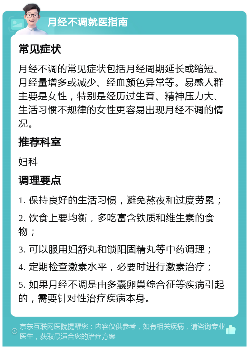 月经不调就医指南 常见症状 月经不调的常见症状包括月经周期延长或缩短、月经量增多或减少、经血颜色异常等。易感人群主要是女性，特别是经历过生育、精神压力大、生活习惯不规律的女性更容易出现月经不调的情况。 推荐科室 妇科 调理要点 1. 保持良好的生活习惯，避免熬夜和过度劳累； 2. 饮食上要均衡，多吃富含铁质和维生素的食物； 3. 可以服用妇舒丸和锁阳固精丸等中药调理； 4. 定期检查激素水平，必要时进行激素治疗； 5. 如果月经不调是由多囊卵巢综合征等疾病引起的，需要针对性治疗疾病本身。