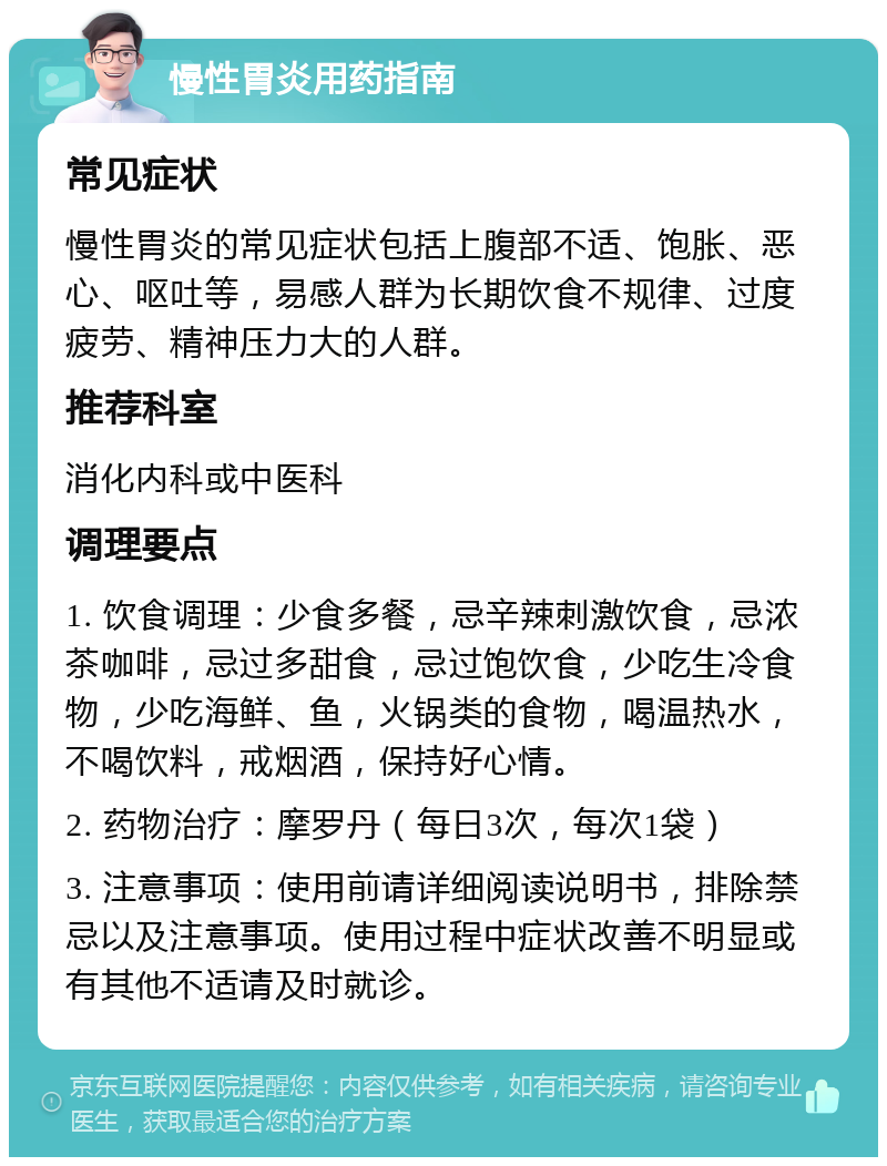 慢性胃炎用药指南 常见症状 慢性胃炎的常见症状包括上腹部不适、饱胀、恶心、呕吐等，易感人群为长期饮食不规律、过度疲劳、精神压力大的人群。 推荐科室 消化内科或中医科 调理要点 1. 饮食调理：少食多餐，忌辛辣刺激饮食，忌浓茶咖啡，忌过多甜食，忌过饱饮食，少吃生冷食物，少吃海鲜、鱼，火锅类的食物，喝温热水，不喝饮料，戒烟酒，保持好心情。 2. 药物治疗：摩罗丹（每日3次，每次1袋） 3. 注意事项：使用前请详细阅读说明书，排除禁忌以及注意事项。使用过程中症状改善不明显或有其他不适请及时就诊。