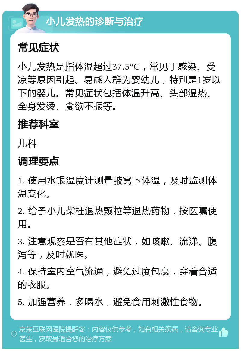 小儿发热的诊断与治疗 常见症状 小儿发热是指体温超过37.5°C，常见于感染、受凉等原因引起。易感人群为婴幼儿，特别是1岁以下的婴儿。常见症状包括体温升高、头部温热、全身发烫、食欲不振等。 推荐科室 儿科 调理要点 1. 使用水银温度计测量腋窝下体温，及时监测体温变化。 2. 给予小儿柴桂退热颗粒等退热药物，按医嘱使用。 3. 注意观察是否有其他症状，如咳嗽、流涕、腹泻等，及时就医。 4. 保持室内空气流通，避免过度包裹，穿着合适的衣服。 5. 加强营养，多喝水，避免食用刺激性食物。