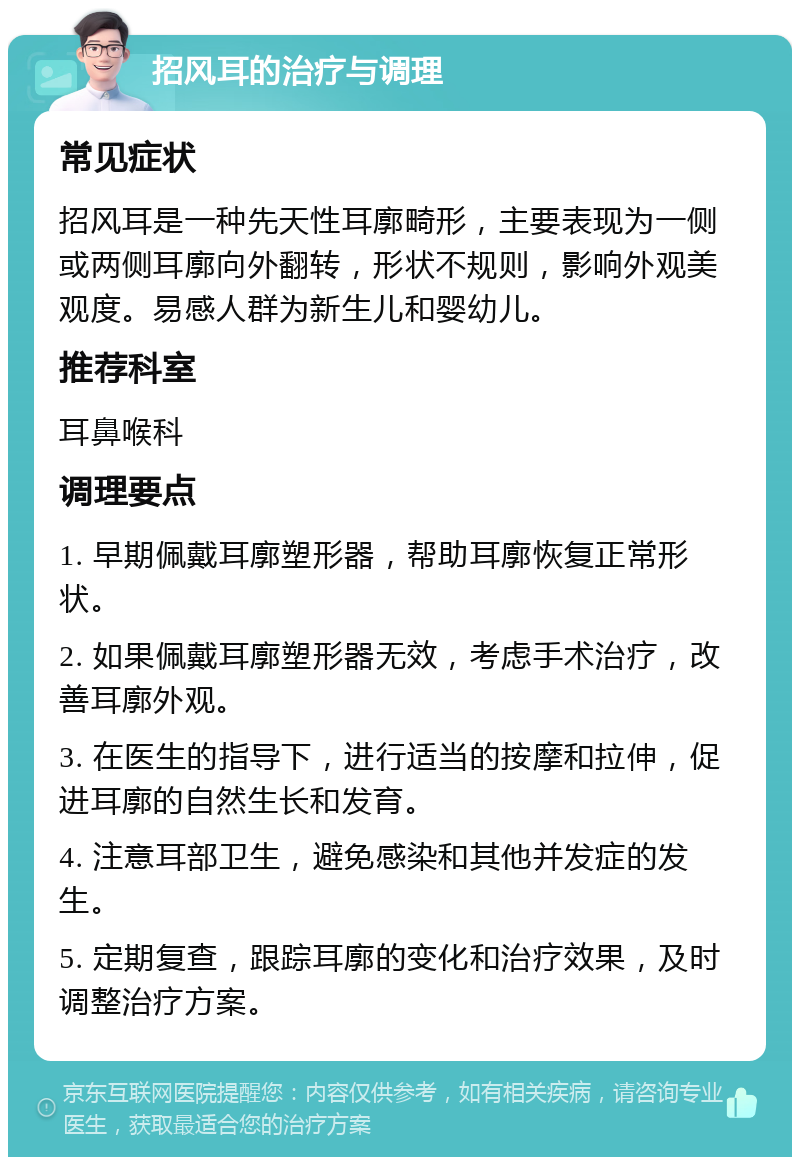 招风耳的治疗与调理 常见症状 招风耳是一种先天性耳廓畸形，主要表现为一侧或两侧耳廓向外翻转，形状不规则，影响外观美观度。易感人群为新生儿和婴幼儿。 推荐科室 耳鼻喉科 调理要点 1. 早期佩戴耳廓塑形器，帮助耳廓恢复正常形状。 2. 如果佩戴耳廓塑形器无效，考虑手术治疗，改善耳廓外观。 3. 在医生的指导下，进行适当的按摩和拉伸，促进耳廓的自然生长和发育。 4. 注意耳部卫生，避免感染和其他并发症的发生。 5. 定期复查，跟踪耳廓的变化和治疗效果，及时调整治疗方案。